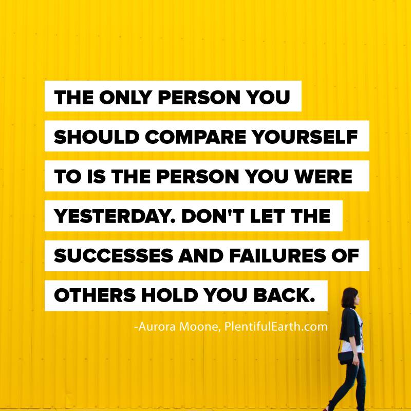 The only person you should compare yourself to is the person you were yesterday. Don't let the successes and failures of others hold you back.